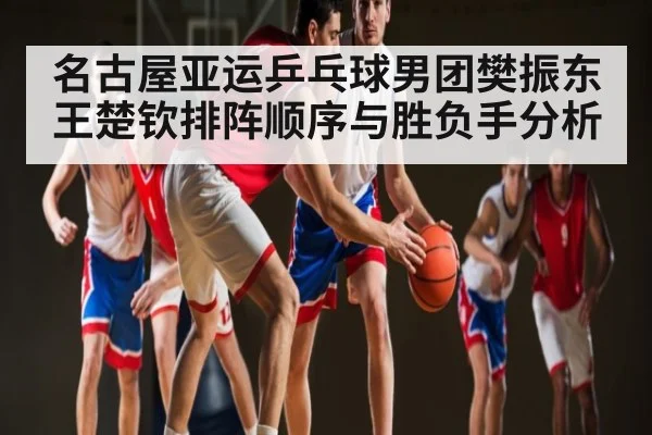 名古屋亚运乒乓球男团樊振东王楚钦排阵顺序与胜负手分析
